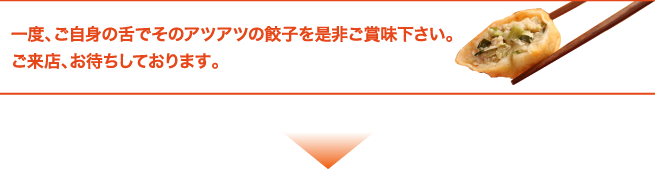 一度、ご自身の舌でそのアツアツの餃子を是非ご賞味下さい。ご来店、お待ちしております。